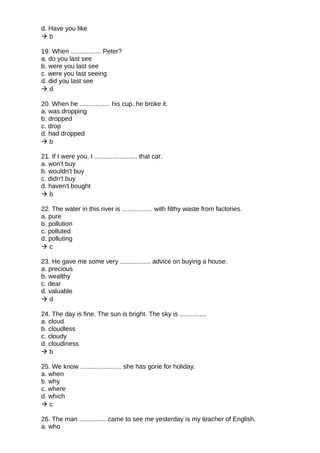 d. Have you like
 b
19. When ................. Peter?
a. do you last see
b. were you last see
c. were you last seeing
d. did you last see
 d
20. When he ................. his cup, he broke it.
a. was dropping
b. dropped
c. drop
d. had dropped
 b
21. If I were you, I ........................ that car.
a. won't buy
b. wouldn't buy
c. didn't buy
d. haven't bought
 b
22. The water in this river is ................. with filthy waste from factories.
a. pure
b. pollution
c. polluted
d. polluting
 c
23. He gave me some very ................. advice on buying a house.
a. precious
b. wealthy
c. dear
d. valuable
 d
24. The day is fine. The sun is bright. The sky is ...............
a. cloud
b. cloudless
c. cloudy
d. cloudiness
 b
25. We know ....................... she has gone for holiday.
a. when
b. why
c. where
d. which
 c
26. The man ............... came to see me yesterday is my teacher of English.
a. who
 