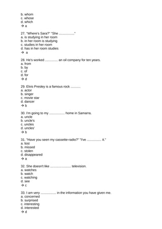 b. whom
c. whose
d. which
 a
27. "Where's Sara?" "She ................."
a. is studying in her room
b. in her room is studying
c. studies in her room
d. has in her room studies
 a
28. He's worked .............. an oil company for ten years.
a. from
b. by
c. of
d. for
 d
29. Elvis Presley is a famous rock ...........
a. actor
b. singer
c. movie star
d. dancer
 b
30. I'm going to my ................. home in Samarra.
a. uncle
b. uncle's
c. uncles
d. uncles'
 b
31. "Have you seen my cassette-radio?" "I've ................ it."
a. lost
b. missed
c. stolen
d. disappeared
 a
32. She doesn't like ....................... television.
a. watches
b. watch
c. watching
d. see
 c
33. I am very ................. in the information you have given me.
a. concerned
b. surprised
c. interesting
d. interested
 d
 