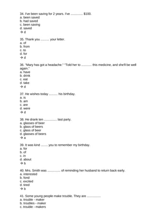 34. I've been saving for 2 years. I've .............. $100.
a. been saved
b. had saved
c. been saving
d. saved
 d
35. Thank you .......... your letter.
a. of
b. from
c. to
d. for
 d
36. "Mary has got a headache." "Told her to ............ this medicine, and she'll be well
again."
a. have
b. drink
c. eat
d. take
 d
37. He wishes today .......... his birthday.
a. is
b. am
c. are
d. were
 d
38. He drank ten ............... last party.
a. glasses of beer
b. glass of beers
c. glass of beer
d. glasses of beers
 a
39. It was kind ........ you to remember my birthday.
a. for
b. of
c. in
d. about
 b
40. Mrs. Smith was ............... of reminding her husband to return back early.
a. interested
b. fond
c. excited
d. tired
 b
41. Some young people make trouble. They are ................
a. trouble - maker
b. troubles - maker
c. trouble - makers
 