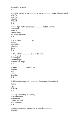 d. troubles - makers
 c
42. Would you like to go ................. a swim ............... the river this afternoon?
a. for / in
b. for / at
c. to / in
d. to / at
 a
43. The flight had to be delayed ................ the bad weather.
a. because
b. due to
c. because of
d. b and c are correct
 d
44. It's no use ..................... him.
a. meet
b. meeting
c. to meet
d. met
 b
45. She told me ................ to go to the bank.
a. don't forget
b. not forget
c. not to forget
d. should not forget
 c
46. He is .................. slim nor fat.
a. either
b. too
c. so
d. neither
 d
47. He decided to go there ................ the reasons he explained.
a. on
b. from
c. for
d. about
 c
48. They are working in a factory ...............
a. at the moment
b. in present
c. since last year
d. for two years
 a
49. After the summer holiday, we all looked ................ .
a. health
 