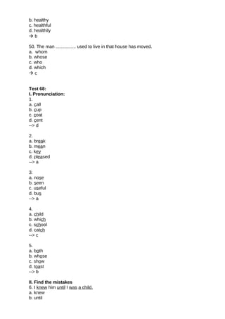 b. healthy
c. healthful
d. healthily
 b
50. The man ................ used to live in that house has moved.
a. whom
b. whose
c. who
d. which
 c
Test 68:
I. Pronunciation:
1.
a. call
b. cup
c. coat
d. cent
--> d
2.
a. break
b. mean
c. key
d. pleased
--> a
3.
a. nose
b. seen
c. useful
d. bus
--> a
4.
a. child
b. which
c. school
d. catch
--> c
5.
a. both
b. whose
c. show
d. toast
--> b
II. Find the mistakes
6. I knew him until I was a child.
a. knew
b. until
 