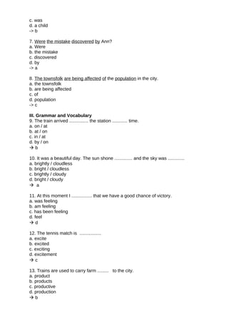 c. was
d. a child
-> b
7. Were the mistake discovered by Ann?
a. Were
b. the mistake
c. discovered
d. by
-> a
8. The townsfolk are being affected of the population in the city.
a. the townsfolk
b. are being affected
c. of
d. population
-> c
III. Grammar and Vocabulary
9. The train arrived ............... the station ............ time.
a. on / at
b. at / on
c. in / at
d. by / on
 b
10. It was a beautiful day. The sun shone .............. and the sky was .............
a. brightly / cloudless
b. bright / cloudless
c. brightly / cloudy
d. bright / cloudy
 a
11. At this moment I ................ that we have a good chance of victory.
a. was feeling
b. am feeling
c. has been feeling
d. feel
 d
12. The tennis match is .................
a. excite
b. excited
c. exciting
d. excitement
 c
13. Trains are used to carry farm ......... to the city.
a. product
b. products
c. productive
d. production
 b
 