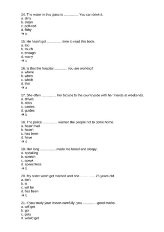 14. The water in this glass is ................ You can drink it.
a. dirty
b. clean
c. polluted
d. filthy
 b
15. He hasn't got ................ time to read this book.
a. too
b. much
c. enough
d. many
 c
16. Is that the hospital .............. you are working?
a. where
b. when
c. which
d. that
 a
17. She often ................ her bicycle to the countryside with her friends at weekends.
a. drives
b. rides
c. carries
d. guides
 b
18. The police ................ warned the people not to come home.
a. hasn't had
b. hasn't
c. has been
d. have
 d
19. Her long ..................made me bored and sleepy.
a. speaking
b. speech
c. speak
d. speechless
 b
20. My sister won't get married until she ................ 25 years old.
a. isn't
b. is
c. will be
d. has been
 b
21. If you study your lesson carefully, you ................good marks.
a. will get
b. got
c. gets
d. would get
 