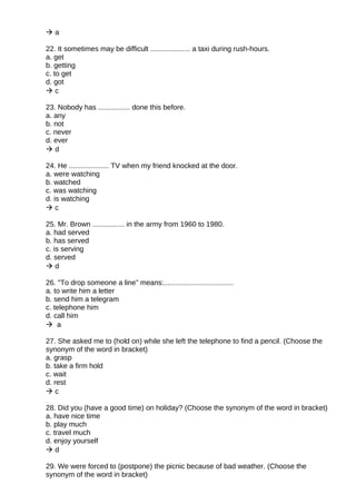  a
22. It sometimes may be difficult .................... a taxi during rush-hours.
a. get
b. getting
c. to get
d. got
 c
23. Nobody has ................ done this before.
a. any
b. not
c. never
d. ever
 d
24. He .................... TV when my friend knocked at the door.
a. were watching
b. watched
c. was watching
d. is watching
 c
25. Mr. Brown ................ in the army from 1960 to 1980.
a. had served
b. has served
c. is serving
d. served
 d
26. "To drop someone a line" means:...................................
a. to write him a letter
b. send him a telegram
c. telephone him
d. call him
 a
27. She asked me to (hold on) while she left the telephone to find a pencil. (Choose the
synonym of the word in bracket)
a. grasp
b. take a firm hold
c. wait
d. rest
 c
28. Did you (have a good time) on holiday? (Choose the synonym of the word in bracket)
a. have nice time
b. play much
c. travel much
d. enjoy yourself
 d
29. We were forced to (postpone) the picnic because of bad weather. (Choose the
synonym of the word in bracket)
 
