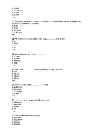a. call of
b. do without
c. put off
d. cut off
 c
30. She gave up her job to come to this (remote) mountainous village. (Choose the
synonym of the word in bracket)
a. busy
b. high
c. far-away
d. unknown
 c
31. My mother doesn't like to borrow book ................ this library.
a. in
b. from
c. of
d. on
 b
32. My mother is a very good ................
a. cooker
b. cookie
c. cooking
d. cook
 d
33. The place ................ I spend my holiday is very beautiful.
a. that
b. where
c. which
d. whom
 b
34. Oliver Twist was first ................ in 1980.
a. published
b. pleased
c. punished
d. hoped
 a
35. ................ she's busy, she still helps you.
a. Although
b. Because
c. Since
d. As
 a
36. She always sings those songs ................
a. beautiful
b. beautifully
c. beauty
d. beautify
 