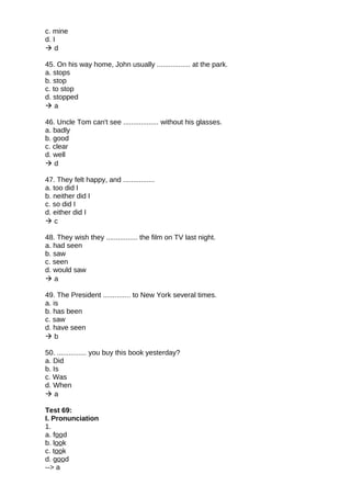 c. mine
d. I
 d
45. On his way home, John usually ................. at the park.
a. stops
b. stop
c. to stop
d. stopped
 a
46. Uncle Tom can't see .................. without his glasses.
a. badly
b. good
c. clear
d. well
 d
47. They felt happy, and ................
a. too did I
b. neither did I
c. so did I
d. either did I
 c
48. They wish they ................ the film on TV last night.
a. had seen
b. saw
c. seen
d. would saw
 a
49. The President .............. to New York several times.
a. is
b. has been
c. saw
d. have seen
 b
50. ............... you buy this book yesterday?
a. Did
b. Is
c. Was
d. When
 a
Test 69:
I. Pronunciation
1.
a. food
b. look
c. took
d. good
--> a
 
