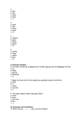 2.
a. find
b. bite
c. since
d. drive
--> c
3.
a. bush
b. pull
c. brush
d. push
--> c
4.
a. clothes
b. gone
c. drove
d. ghost
--> b
5.
a. wrong
b. shop
c. watch
d. love
--> d
II. Find the mistakes
6. His father stayed up so lately that he couldn't get up early the following morning.
a. up
b. lately
c. get up
d. following
-> b
7. Near my house is the forest which you can find strange mushrooms.
a. Near
b. is
c. which
d. can find
-> c
8. The more I learn English, the most I like it.
a. more
b. learn
c. the most
d. like
-> c
III. Grammar and Vocabulary
9. Where will you ................ your summer holiday?
 