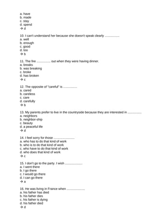 a. have
b. made
c. stay
d. spend
 d
10. I can't understand her because she doesn't speak clearly .................
a. well
b. enough
c. good
d. too
 b
11. The fire ................ out when they were having dinner.
a. breaks
b. was breaking
c. broke
d. has broken
 c
12. The opposite of "careful" is ................
a. cared
b. careless
c. care
d. carefully
 b
13. My parents prefer to live in the countryside because they are interested in ................
a. neighbors
b. neighbor-ship
c. beauty
d. a peaceful life
 d
14. I feel sorry for those ........................
a. who has to do that kind of work
b. who is to do that kind of work
c. who have to do that kind of work
d. who does that kind of work
 c
15. I don't go to the party. I wish ....................
a. I went there
b. I go there
c. I would go there
d. I can go there
 a
16. He was living in France when .....................
a. his father has died
b. his father dies
c. his father is dying
d. his father died
 d
 
