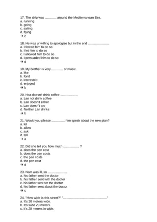 17. The ship was ............. around the Mediterranean Sea.
a. running
b. going
c. sailing
d. flying
 c
18. He was unwilling to apologize but in the end ........................
a. I forced him to do so
b. I let him to do so
c. I allowed him to do so
d. I persuaded him to do so
 d
19. My brother is very.............. of music.
a. like
b. fond
c. interested
d. enjoyed
 b
20. Hoa doesn't drink coffee ....................
a. Lan not drink coffee
b. Lan doesn't either
c. Lan doesn't too
d. Neither Lan drinks
 b
21. Would you please ............... him speak about the new plan?
a. let
b. allow
c. ask
d. tell
 a
22. Did she tell you how much .................. ?
a. does the pen cost
b. does the pen costs
c. the pen costs
d. the pen cost
 d
23. Nam was ill, so ......................
a. his father sent the doctor
b. his father sent with the doctor
c. his father sent for the doctor
d. his father sent about the doctor
 c
24. "How wide is this street?" ".................................................."
a. It's 20 meters wide.
b. It's wide 20 meters.
c. It's 20 meters in wide.
 