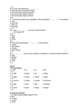 --> a
46. Le Van Tam destroyed .........................
a. petrol with the Ammunition Depot
b. the Ammunition Depot with petrol
c. the Ammunition Depot to petrol
d. the Ammunition Depot of Petrol
 b
47. That farmer plants more vegetables. More vegetables ..................... in his garden.
a. grow
b. grow tall
c. grow up
d. grow big
--> a
48. - How ......................... have you read that book?
- Up to page 124.
a. far
b. long
c. page
d. many
 a
49. One of the passengers ..................... in the accident.
a. injured
b. was injured
c. injuring
d. were injured
--> b
50. ......................... book are you reading, a textbook or a novel by Charles Dickens?
a. Who
b. Whose
c. Which
d. That
 c
Test 9
I. Pronunciation
1. a. got b. to c. on d. off
--> b
2. a. thief b. piece c. tie d. niece
--> c
3. a. down b. show c. brown d. town
--> b
4. a. country b. cease c. recover d. economy
--> b
5. a. new b. sew c. few d. nephew
--> b
6. a. thank b. there c. things d. length
--> b
II. Find the mistakes
7. We like to have a swim under the rain.
a. like
b. to have
c. a swim
d. under
 