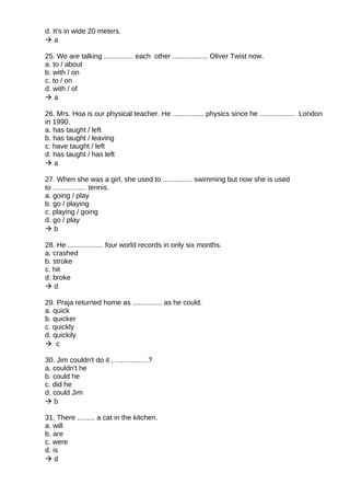 d. It's in wide 20 meters.
 a
25. We are talking ............... each other .................. Oliver Twist now.
a. to / about
b. with / on
c. to / on
d. with / of
 a
26. Mrs. Hoa is our physical teacher. He ................ physics since he .................. London
in 1990.
a. has taught / left
b. has taught / leaving
c. have taught / left
d. has taught / has left
 a
27. When she was a girl, she used to ............... swimming but now she is used
to ................. tennis.
a. going / play
b. go / playing
c. playing / going
d. go / play
 b
28. He .................. four world records in only six months.
a. crashed
b. stroke
c. hit
d. broke
 d
29. Praja returned home as ............... as he could.
a. quick
b. quicker
c. quickly
d. quickily
 c
30. Jim couldn't do it , .................?
a. couldn't he
b. could he
c. did he
d. could Jim
 b
31. There ......... a cat in the kitchen.
a. will
b. are
c. were
d. is
 d
 