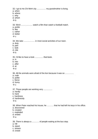 32. I go to Ho Chi Minh city ................ my grandmother is living.
a. when
b. where
c. why
d. which
 b
33. We'd ..................... watch a film than watch a football match.
a. prefer
b. like
c. rather
d. better
 c
34. We take .................... in most social activities of our town.
a. duty
b. part
c. task
d. role
 b
35. I'd like to have a look ............... that book.
a. in
b. into
c. after
d. at
 d
36. All the animals were afraid of the lion because it was so ................
a. rude
b. polite
c. fierce
d. funny
 c
37. Those people are working very ................
a. hardly
b. hard
c. hardness
d. hardnessly
 b
38. When Peter reached his house, he ............ that he had left his keys in his office.
a. discovered
b. created
c. exploded
d. ended
 a
39. There is always a ............. of people waiting at the bus stop.
a. hill
b. stand
c. stream
d. crowd
 