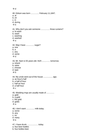  d
40. Edison was born ............... February 11,1847.
a. at
b. on
c. in
d. during
 b
41. Why don't you ask someone ................ those curtains?
a. to wash
b. wash
c. washing
d. washed
 a
42. May I have ............... sugar?
a. one
b. a
c. any
d. some
 d
43. Mr. Nam is 55 years old. He'll ............... tomorrow.
a. inherit
b. retire
c. choose
d. type
 b
44. My uncle went out of the house ................. ago.
a. an hour's half
b. a half of hour
c. half an hour
d. a half hour
 c
45. Wedding rings are usually made of ..............
a. gold
b. a gold
c. the gold
d. golds
 a
46. I don't want ............... milk today.
a. some
b. any
c. no
d. many
 b
47. I have drunk .................... today.
a. four beer-bottles
b. four bottles beer
 