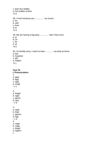 c. beer four bottles
d. four bottles of beer
 d
48. I must introduce you ................ my cousin.
a. for
b. with
c. from
d. to
 d
49. We are having a big party ................ New Year's Eve.
a. to
b. on
c. for
d. at
 b
50. I'm terribly sorry, I seem to have .............. my book at home.
a. lost
b. forgotten
c. left
d. hidden
 c
Test 70:
I. Pronunciation:
1.
a. door
b. floor
c. start
d. small
--> c
2.
a. bread
b. read
c. pence
d. very
--> b
3.
a. work
b. third
c. person
d. hair
--> d
4.
a. meal
b. meat
c. bread
d. reason
c
 