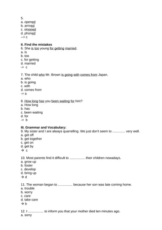 5.
a. opened
b. arrived
c. stopped
d. phoned
--> c
II. Find the mistakes
6. She is too young for getting married.
a. is
b. too
c. for getting
d. married
-> c
7. The child who Mr. Brown is going with comes from Japan.
a. who
b. is going
c. with
d. comes from
-> a
8. How long has you been waiting for him?
a. How long
b. has
c. been waiting
d. for
-> b
III. Grammar and Vocabulary:
9. My sister and I are always quarrelling. We just don't seem to .............. very well.
a. get off
b. get together
c. get on
d. get by
 c
10. Most parents find it difficult to ................. their children nowadays.
a. grow up
b. foster
c. develop
d. bring up
 d
11. The woman began to ................ because her son was late coming home.
a. trouble
b. worry
c. care
d. take care
 b
12. I ................. to inform you that your mother died ten minutes ago.
a. sorry
 