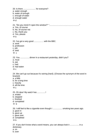 20. Is there ...................... for everyone?
a. water enough
b. water of enough
c. enough of water
d. enough water
 d
21. "Do you mind if I open the window?" "......................................................"
a. Yes, of course
b. No, of course not
c. No, thank you
d. Yes, please
 b
22. I've got a very good ................. with the BBC.
a. work
b. profession
c. job
d. seat
 c
23. You ................ dinner in a restaurant yesterday, didn't you?
a. must
b. eat
c. had
d. had eaten
 c
24. We can't go out because it's raining (hard). (Choose the synonym of the word in
bracket)
a. a little
b. for a long time
c. heavily
d. all the time
 c
25. Oh dear! My watch has ...............!
a. ended
b. stopped
c. finished
d. completed
 b
26. I still feel to like a cigarette even though I ................. smoking two years ago.
a. gave in
b. gave up
c. gave over
d. completed
 b
27. If you don't know what a word means, you can always look it ................ in a
dictionary.
a. on
b. over
 