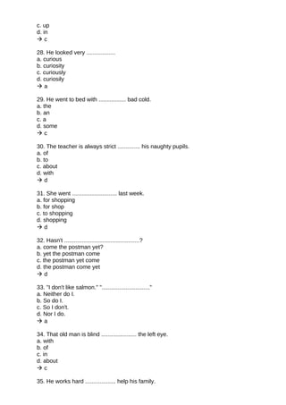 c. up
d. in
 c
28. He looked very ..................
a. curious
b. curiosity
c. curiously
d. curiosily
 a
29. He went to bed with ................. bad cold.
a. the
b. an
c. a
d. some
 c
30. The teacher is always strict .............. his naughty pupils.
a. of
b. to
c. about
d. with
 d
31. She went ............................ last week.
a. for shopping
b. for shop
c. to shopping
d. shopping
 d
32. Hasn't ...............................................?
a. come the postman yet?
b. yet the postman come
c. the postman yet come
d. the postman come yet
 d
33. "I don't like salmon." ".............................."
a. Neither do I.
b. So do I.
c. So I don't.
d. Nor I do.
 a
34. That old man is blind ...................... the left eye.
a. with
b. of
c. in
d. about
 c
35. He works hard ................... help his family.
 