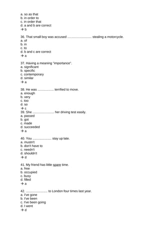 a. so as that
b. in order to
c. in order that
d. a and b are correct
 b
36. That small boy was accused ........................... stealing a motorcycle.
a. of
b. in
c. to
d. b and c are correct
 a
37. Having a meaning "importance".
a. significant
b. specific
c. contemporary
d. similar
 a
38. He was .................. terrified to move.
a. enough
b. very
c. too
d. so
 c
39. She ........................ her driving test easily.
a. passed
b. got
c. made
d. succeeded
 a
40. You ..................... stay up late.
a. mustn't
b. don't have to
c. needn't
d. shouldn't
 d
41. My friend has little spare time.
a. free
b. occupied
c. busy
d. filled
 a
42. ........................ to London four times last year.
a. I've gone
b. I've been
c. I've been going
d. I went
 d
 
