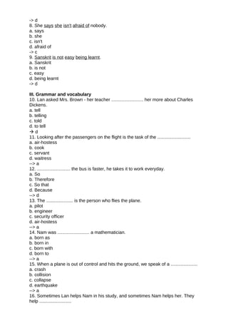 -> d
8. She says she isn't afraid of nobody.
a. says
b. she
c. isn't
d. afraid of
-> c
9. Sanskrit is not easy being learnt.
a. Sanskrit
b. is not
c. easy
d. being learnt
-> d
III. Grammar and vocabulary
10. Lan asked Mrs. Brown - her teacher ......................... her more about Charles
Dickens.
a. tell
b. telling
c. told
d. to tell
 d
11. Looking after the passengers on the flight is the task of the ..........................
a. air-hostess
b. cook
c. servant
d. waitress
--> a
12. .......................... the bus is faster, he takes it to work everyday.
a. So
b. Therefore
c. So that
d. Because
--> d
13. The ..................... is the person who flies the plane.
a. pilot
b. engineer
c. security officer
d. air-hostess
--> a
14. Nam was ......................... a mathematician.
a. born as
b. born in
c. born with
d. born to
--> a
15. When a plane is out of control and hits the ground, we speak of a .....................
a. crash
b. collision
c. collapse
d. earthquake
--> a
16. Sometimes Lan helps Nam in his study, and sometimes Nam helps her. They
help .........................
 