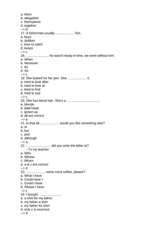 a. them
b. altogether
c. themselves
d. together
--> d
17. A fisherman usually ..................... fish.
a. buys
b. dislikes
c. tries to catch
d. keeps
--> c
18. ......................... he wasn't ready in time, we went without him.
a. When
b. Moreover
c. As
d. So
--> c
19. She looked for her pen. She ..................... it.
a. tried to look after
b. tried to look at
c. tried to find
d. tried to see
--> c
20. She has blond hair. She's a .....................................
a. blonde
b. bald head
c. grown-up
d. all are correct
--> a
21. Is that all ..................... would you like something else?
a. or
b. but
c. and
d. although
--> a
22. - ......................... did you write the letter to?
- To my teacher.
a. Who
b. Whose
c. Whom
d. a & c are correct
--> d
23. ..................... some more coffee, please?
a. What I have
b. Could have I
c. Could I have
d. Please I have
--> c
24. I bought .........................
a. a shirt for my father
b. my father a shirt
c. my father for shirt
d. only c is incorrect
--> d
 