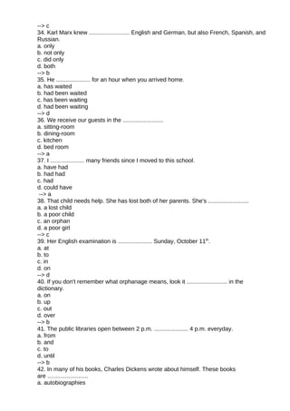 --> c
34. Karl Marx knew ......................... English and German, but also French, Spanish, and
Russian.
a. only
b. not only
c. did only
d. both
--> b
35. He ..................... for an hour when you arrived home.
a. has waited
b. had been waited
c. has been waiting
d. had been waiting
--> d
36. We receive our guests in the .........................
a. sitting-room
b. dining-room
c. kitchen
d. bed room
--> a
37. I ..................... many friends since I moved to this school.
a. have had
b. had had
c. had
d. could have
--> a
38. That child needs help. She has lost both of her parents. She's .........................
a. a lost child
b. a poor child
c. an orphan
d. a poor girl
--> c
39. Her English examination is ..................... Sunday, October 11th
.
a. at
b. to
c. in
d. on
--> d
40. If you don't remember what orphanage means, look it ......................... in the
dictionary.
a. on
b. up
c. out
d. over
--> b
41. The public libraries open between 2 p.m. ..................... 4 p.m. everyday.
a. from
b. and
c. to
d. until
--> b
42. In many of his books, Charles Dickens wrote about himself. These books
are .........................
a. autobiographies
 