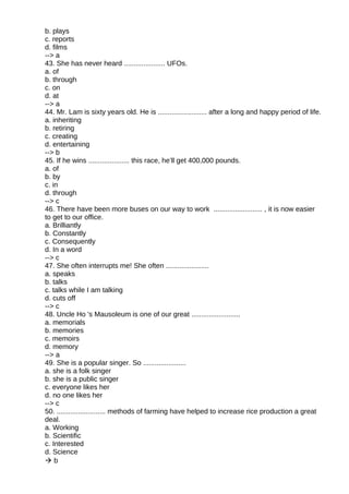 b. plays
c. reports
d. films
--> a
43. She has never heard ..................... UFOs.
a. of
b. through
c. on
d. at
--> a
44. Mr. Lam is sixty years old. He is ......................... after a long and happy period of life.
a. inheriting
b. retiring
c. creating
d. entertaining
--> b
45. If he wins ..................... this race, he’ll get 400,000 pounds.
a. of
b. by
c. in
d. through
--> c
46. There have been more buses on our way to work ......................... , it is now easier
to get to our office.
a. Brilliantly
b. Constantly
c. Consequently
d. In a word
--> c
47. She often interrupts me! She often ......................
a. speaks
b. talks
c. talks while I am talking
d. cuts off
--> c
48. Uncle Ho 's Mausoleum is one of our great .........................
a. memorials
b. memories
c. memoirs
d. memory
--> a
49. She is a popular singer. So ......................
a. she is a folk singer
b. she is a public singer
c. everyone likes her
d. no one likes her
--> c
50. ......................... methods of farming have helped to increase rice production a great
deal.
a. Working
b. Scientific
c. Interested
d. Science
 b
 