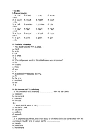 Test 10:
I. Pronunciation
1. a. how b. towel c. cow d. know
--> d
2. a. teach b. dead c. reach d. team
--> b
3. a. call b. curtain c. contain d. city
--> d
4. a. your b. four c. court d. hour
--> d
5. a. door b. mood c. shoot d. hood
--> a
6. a. sun b. sure c. seen d. sort
--> b
II. Find the mistakes
7. You must write for him at once.
a. must
b. write
c. for
d. at once
-> c
8. Why did people used to think Halloween was important?
a. did
b. used to
c. think
d. was
-> b
9. At the end we reached the city.
a. At
b. the end
c. reached
d. the
-> a
III. Grammar and Vocabulary
10. His white hair was in sharp ......................... with his dark skin.
a. occasion
b. movement
c. contrast
d. oppose
c
11. Most people wear or carry ......................
a. an alarm clock
b. an alarm
c. a clock
d. a watch
--> d
12. In capitalist countries, the whole body of workers is usually contrasted with the
owners of industry and is known as the .........................
a. founder
b. proletariat
c. movement
 