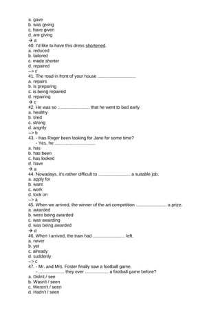 a. gave
b. was giving
c. have given
d. are giving
 a
40. I’d like to have this dress shortened.
a. reduced
b. tailored
c. made shorter
d. repaired
--> c
41. The road in front of your house ...............................
a. repairs
b. is preparing
c. is being repaired
d. repairing
 c
42. He was so .......................... that he went to bed early.
a. healthy
b. tired
c. strong
d. angrily
--> b
43. - Has Roger been looking for Jane for some time?
- Yes, he .................................
a. has
b. has been
c. has looked
d. have
 a
44. Nowadays, it's rather difficult to .......................... a suitable job.
a. apply for
b. want
c. work
d. look on
--> a
45. When we arrived, the winner of the art competition ......................... a prize.
a. awarded
b. were being awarded
c. was awarding
d. was being awarded
 d
46. When I arrived, the train had .......................... left.
a. never
b. yet
c. already
d. suddenly
--> c
47. - Mr. and Mrs. Foster finally saw a football game.
- ..................... they ever ................... a football game before?
a. Didn't / see
b. Wasn't / seen
c. Weren't / seen
d. Hadn't / seen
 