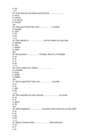 d. off
--> c
22. In the big city everybody seemed to be ...........................
a. hurry
b. a hurry
c. in a hurry
d. hurried
c
23. They won't finish their work ..................... 5 o’clock.
a. through
b. until
c. for
d. on
--> b
24. She intends to ........................... for her mother at a bus stop.
a. waiting
b. wait
c. waited
d. waits
b
25. He was born ..................... Tuesday, May 15, at midnight.
a. on
b. at
c. in
d. by
--> a
26. Life in a big city is always ...........................
a. crowded
b. busy
c. lovely
d. happy
b
27. Have a good trip! Take care ..................... yourself.
a. of
b. at
c. with
d. by
--> a
28. She rewarded me with a bicycle ........................... my result.
a. on
b. in
c. about
d. for
d
29. What happened ..................... the picture that used to be on that wall?
a. to
b. at
c. by
d. for
--> a
30. Mary is having a look ........................... that restaurant.
a. on
b. in
c. at
 