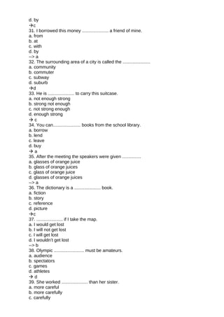 d. by
c
31. I borrowed this money ..................... a friend of mine.
a. from
b. at
c. with
d. by
--> a
32. The surrounding area of a city is called the ......................
a. community
b. commuter
c. subway
d. suburb
d
33. He is ..................... to carry this suitcase.
a. not enough strong
b. strong not enough
c. not strong enough
d. enough strong
 c
34. You can...................... books from the school library.
a. borrow
b. lend
c. leave
d. buy
 a
35. After the meeting the speakers were given ...............
a. glasses of orange juice
b. glass of orange juices
c. glass of orange juice
d. glasses of orange juices
--> a
36. The dictionary is a ..................... book.
a. fiction
b. story
c. reference
d. picture
c
37. ..................... if I take the map.
a. I would get lost
b. I will not get lost
c. I will get lost
d. I wouldn’t get lost
--> b
38. Olympic ........................ must be amateurs.
a. audience
b. spectators
c. games
d. athletes
 d
39. She worked ..................... than her sister.
a. more careful
b. more carefully
c. carefully
 