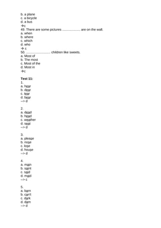 b. a plane
c. a bicycle
d. a bus
c
49. There are some pictures .................... are on the wall.
a. when
b. where
c. which
d. who
 c
50. ........................... children like sweets.
a. Most of
b. The most
c. Most of the
d. Most in
c
Test 11:
1.
a. hear
b. dear
c. tear
d. bear
--> d
2.
a. dead
b. head
c. weather
d. seat
--> d
3.
a. please
b. nose
c. lose
d. house
--> d
4.
a. main
b. saint
c. said
d. maid
--> c
5.
a. barn
b. can't
c. dark
d. dam
--> d
 