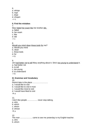 6.
a. whose
b. rose
c. dose
d. chosen
--> c
II. Find the mistakes
7.
Mary failed her exam like her brother did.
a. failed
b. her exam
c. like
d. did
-> c
8.
Would you mind clean these tools for me?
a. Would you mind
b. clean
c. these tools
d. for
-> b
9.
Jim had better not to tell Mary anything about it. She's too young to understand it.
a. had better not
b. to tell
c. too young
d. to understand
-> b
III. Grammar and Vocabulary
10.
District lake is the place .............................
a. I would like to visit
b. I would like to visit it most
c. I would like most to visit
d. I would have liked to visit
 a
11.
I don't like people ................... never stop talking.
a. who
b. which
c. whom
d. whose
 a
12.
The man ....................... came to see me yesterday is my English teacher.
a. who
b. whom
 