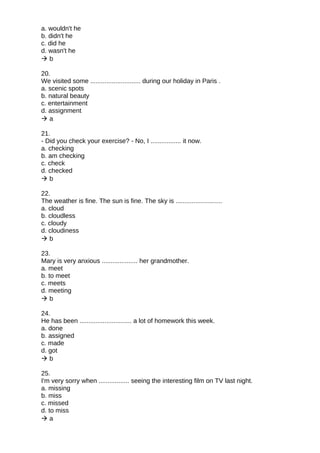 a. wouldn't he
b. didn't he
c. did he
d. wasn't he
 b
20.
We visited some ............................ during our holiday in Paris .
a. scenic spots
b. natural beauty
c. entertainment
d. assignment
 a
21.
- Did you check your exercise? - No, I ................. it now.
a. checking
b. am checking
c. check
d. checked
 b
22.
The weather is fine. The sun is fine. The sky is ..........................
a. cloud
b. cloudless
c. cloudy
d. cloudiness
 b
23.
Mary is very anxious .................... her grandmother.
a. meet
b. to meet
c. meets
d. meeting
 b
24.
He has been ............................. a lot of homework this week.
a. done
b. assigned
c. made
d. got
 b
25.
I'm very sorry when ................. seeing the interesting film on TV last night.
a. missing
b. miss
c. missed
d. to miss
 a
 