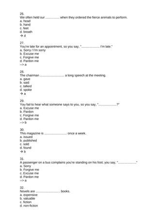 26.
We often held our ................ when they ordered the fierce animals to perform.
a. head
b. hand
c. feet
d. breath
 d
27.
You’re late for an appointment, so you say, "..................... I’m late."
a. Sorry / I’m sorry
b. Excuse me
c. Forgive me
d. Pardon me
--> a
28.
The chairman ............................ a long speech at the meeting.
a. gave
b. said
c. talked
d. spoke
 a
29.
You fail to hear what someone says to you, so you say, ".....................?"
a. Excuse me
b. Pardon
c. Forgive me
d. Pardon me
--> b
30.
This magazine is .......................... once a week.
a. issued
b. published
c. sold
d. found
 b
31.
A passenger on a bus complains you’re standing on his foot; you say, "....................."
a. Sorry
b. Forgive me
c. Excuse me
d. Pardon me
--> a
32.
Novels are ............................ books.
a. expensive
b. valuable
c. fiction
d. non-fiction
 