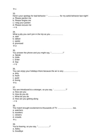  c
33.
Here’s your apology for bad behavior: " ..................... for my awful behavior last night".
a. Please pardon me
b. Please forgive me
c. I beg your pardon
d. Please excuse me
--> b
34.
What a pity you can't join in the trip as you ......................
a. said
b. talked
c. spoke
d. promised
 d
35.
You answer the phone and you might say, ".....................!"
a. Speak
b. Hullo
c. Enter
d. Say
--> b
36.
You can enjoy your holidays there because the air is very .........................
a. dirty
b. fresh
c. quiet
d. loving
 b
37.
You are introduced to a stranger, so you say, ’ .....................?’
a. How are you
b. How do you do
c. What do you do
d. How are you getting along
--> b
38.
The match brought excitement to thousands of TV ........................... too.
a. watchers
b. travelers
c. viewers
d. crowds
 c
39.
You’re leaving, so you say, ".....................!"
a. Adieu
b. Goodbye
 
