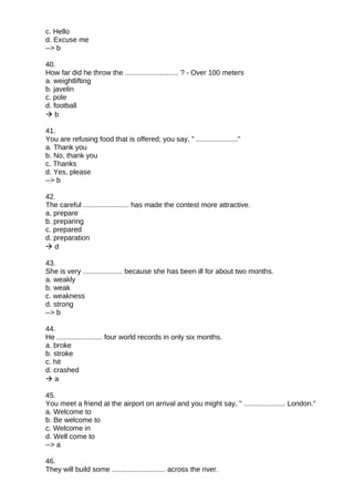 c. Hello
d. Excuse me
--> b
40.
How far did he throw the ........................... ? - Over 100 meters
a. weightlifting
b. javelin
c. pole
d. football
 b
41.
You are refusing food that is offered; you say, " ....................."
a. Thank you
b. No, thank you
c. Thanks
d. Yes, please
--> b
42.
The careful ....................... has made the contest more attractive.
a. prepare
b. preparing
c. prepared
d. preparation
 d
43.
She is very .................... because she has been ill for about two months.
a. weakly
b. weak
c. weakness
d. strong
--> b
44.
He ....................... four world records in only six months.
a. broke
b. stroke
c. hit
d. crashed
 a
45.
You meet a friend at the airport on arrival and you might say, " ..................... London."
a. Welcome to
b. Be welcome to
c. Welcome in
d. Well come to
--> a
46.
They will build some ........................... across the river.
 