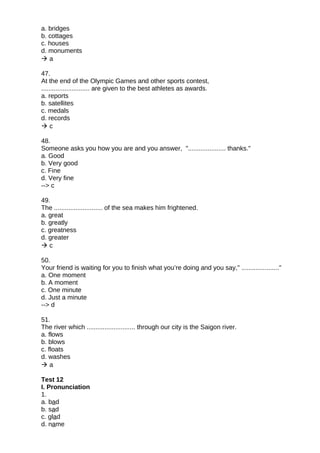 a. bridges
b. cottages
c. houses
d. monuments
 a
47.
At the end of the Olympic Games and other sports contest,
........................... are given to the best athletes as awards.
a. reports
b. satellites
c. medals
d. records
 c
48.
Someone asks you how you are and you answer, "..................... thanks."
a. Good
b. Very good
c. Fine
d. Very fine
--> c
49.
The ........................... of the sea makes him frightened.
a. great
b. greatly
c. greatness
d. greater
 c
50.
Your friend is waiting for you to finish what you’re doing and you say," ....................."
a. One moment
b. A moment
c. One minute
d. Just a minute
--> d
51.
The river which ........................... through our city is the Saigon river.
a. flows
b. blows
c. floats
d. washes
 a
Test 12
I. Pronunciation
1.
a. bad
b. sad
c. glad
d. name
 