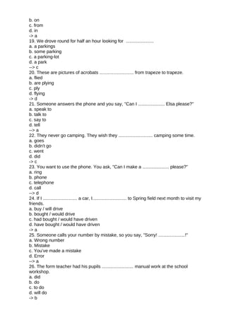 b. on
c. from
d. in
-> a
19. We drove round for half an hour looking for ......................
a. a parkings
b. some parking
c. a parking-lot
d. a park
--> c
20. These are pictures of acrobats ........................... from trapeze to trapeze.
a. flied
b. are plying
c. ply
d. flying
-> d
21. Someone answers the phone and you say, "Can I ..................... Elsa please?"
a. speak to
b. talk to
c. say to
d. tell
--> a
22. They never go camping. They wish they ........................... camping some time.
a. goes
b. didn't go
c. went
d. did
-> c
23. You want to use the phone. You ask, "Can I make a ..................... please?"
a. ring
b. phone
c. telephone
d. call
--> d
24. If I ........................... a car, I........................... to Spring field next month to visit my
friends.
a. buy / will drive
b. bought / would drive
c. had bought / would have driven
d. have bought / would have driven
-> a
25. Someone calls your number by mistake, so you say, "Sorry! .....................!"
a. Wrong number
b. Mistake
c. You’ve made a mistake
d. Error
--> a
26. The form teacher had his pupils ......................... manual work at the school
workshop.
a. did
b. do
c. to do
d. will do
-> b
 