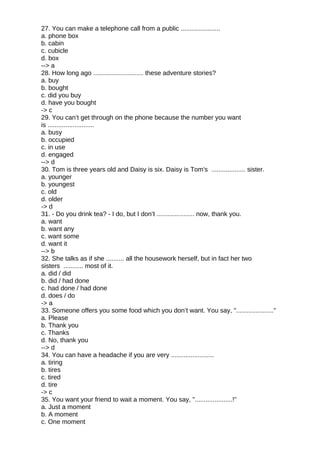 27. You can make a telephone call from a public ......................
a. phone box
b. cabin
c. cubicle
d. box
--> a
28. How long ago ............................ these adventure stories?
a. buy
b. bought
c. did you buy
d. have you bought
-> c
29. You can’t get through on the phone because the number you want
is ..........................
a. busy
b. occupied
c. in use
d. engaged
--> d
30. Tom is three years old and Daisy is six. Daisy is Tom's ................... sister.
a. younger
b. youngest
c. old
d. older
-> d
31. - Do you drink tea? - I do, but I don’t ..................... now, thank you.
a. want
b. want any
c. want some
d. want it
--> b
32. She talks as if she .......... all the housework herself, but in fact her two
sisters ........... most of it.
a. did / did
b. did / had done
c. had done / had done
d. does / do
-> a
33. Someone offers you some food which you don’t want. You say, "....................."
a. Please
b. Thank you
c. Thanks
d. No, thank you
--> d
34. You can have a headache if you are very ........................
a. tiring
b. tires
c. tired
d. tire
-> c
35. You want your friend to wait a moment. You say, ".....................!"
a. Just a moment
b. A moment
c. One moment
 