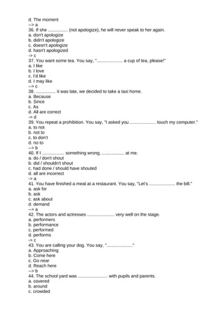 d. The moment
--> a
36. If she ................ (not apologize), he will never speak to her again.
a. don't apologize
b. didn't apologize
c. doesn't apologize
d. hasn't apologized
-> c
37. You want some tea. You say, "..................... a cup of tea, please!"
a. I like
b. I love
c. I’d like
d. I may like
--> c
38. ................ it was late, we decided to take a taxi home.
a. Because
b. Since
c. As
d. All are correct
-> d
39. You repeat a prohibition. You say, "I asked you ..................... touch my computer."
a. to not
b. not to
c. to don’t
d. no to
--> b
40. If I .................. something wrong, .................. at me.
a. do / don't shout
b. did / shouldn't shout
c. had done / should have shouted
d. all are incorrect
-> a
41. You have finished a meal at a restaurant. You say, "Let’s ..................... the bill."
a. ask for
b. ask
c. ask about
d. demand
--> a
42. The actors and actresses ...................... very well on the stage.
a. performers
b. performance
c. performed
d. performs
-> c
43. You are calling your dog. You say, "....................."
a. Approaching
b. Come here
c. Go near
d. Reach here
--> b
44. The school yard was ........................ with pupils and parents.
a. covered
b. around
c. crowded
 