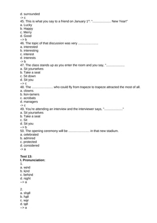 d. surrounded
-> c
45. This is what you say to a friend on January 1st
: "..................... New Year!"
a. Lucky
b. Happy
c. Merry
d. Good
--> b
46. The topic of that discussion was very .......................
a. interested
b. interesting
c. interest
d. interests
-> b
47. The class stands up as you enter the room and you say, ".....................
a. Sit yourselves
b. Take a seat
c. Sit down
d. Sit you
--> c
48. The ........................ who could fly from trapeze to trapeze attracted the most of all.
a. clowns
b. lion-tamers
c. acrobats
d. managers
-> c
49. You’re attending an interview and the interviewer says, "....................."
a. Sit yourselves
b. Take a seat
c. Sit
d. Sit you
--> b
50. The opening ceremony will be ........................ in that new stadium.
a. celebrated
b. admired
c. protected
d. considered
-> a
Test 13:
I. Pronunciation:
1.
a. wind
b. kind
c. behind
d. night
--> a
2.
a. shall
b. hall
c. war
d. tall
--> a
 