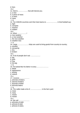 d. fans
 d
11. Here’s ..................... that will interest you.
a. a new
b. a piece of news
c. a news
d. news
--> b
12. Ten ASEAN countries sent their best teams to ........................ in that football cup.
a. fight
b. compete
c. express
d. explain
 b
13. What .....................!
a. nice weather
b. a nice weather
c. the nice weather
d. weather nice
--> a
14. Large ........................ ships are used to bring goods from country to country.
a. wooden
b. sea-going
c. tiny
d. broken
 b
15. A lot of people don’t eat ......................
a. pig
b. pork
d. hog
d. the pig
--> b
16. He looked like his father in every ..........................
a. detail
b. appearance
c. activity
d. suburb
 a
17. I receive ......................
a. all kinds of letters
b. all kind of letters
c. all kinds of letter
d. all kinds letters
--> a
18. The cattle made a lot of ......................... in the farm yard.
a. noise
b. noisy
c. noises
d. noisier
 a
19. We sell ........................
a. all kinds of cloth
b. all kind of cloth
c. all kind of cloths
 