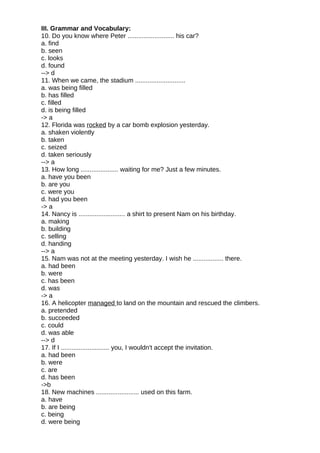 III. Grammar and Vocabulary:
10. Do you know where Peter .......................... his car?
a. find
b. seen
c. looks
d. found
--> d
11. When we came, the stadium ............................
a. was being filled
b. has filled
c. filled
d. is being filled
-> a
12. Florida was rocked by a car bomb explosion yesterday.
a. shaken violently
b. taken
c. seized
d. taken seriously
--> a
13. How long ..................... waiting for me? Just a few minutes.
a. have you been
b. are you
c. were you
d. had you been
-> a
14. Nancy is .......................... a shirt to present Nam on his birthday.
a. making
b. building
c. selling
d. handing
--> a
15. Nam was not at the meeting yesterday. I wish he ................. there.
a. had been
b. were
c. has been
d. was
-> a
16. A helicopter managed to land on the mountain and rescued the climbers.
a. pretended
b. succeeded
c. could
d. was able
--> d
17. If I ........................... you, I wouldn't accept the invitation.
a. had been
b. were
c. are
d. has been
->b
18. New machines ........................ used on this farm.
a. have
b. are being
c. being
d. were being
 