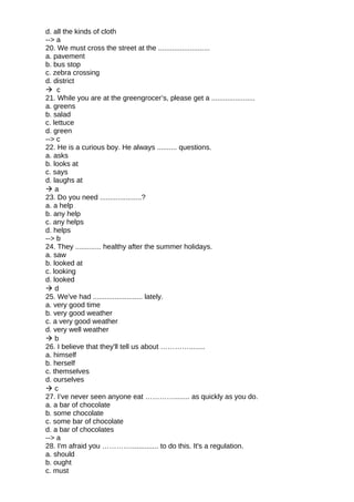 d. all the kinds of cloth
--> a
20. We must cross the street at the ..........................
a. pavement
b. bus stop
c. zebra crossing
d. district
 c
21. While you are at the greengrocer’s, please get a ......................
a. greens
b. salad
c. lettuce
d. green
--> c
22. He is a curious boy. He always .......... questions.
a. asks
b. looks at
c. says
d. laughs at
 a
23. Do you need .....................?
a. a help
b. any help
c. any helps
d. helps
--> b
24. They ............. healthy after the summer holidays.
a. saw
b. looked at
c. looking
d. looked
 d
25. We've had ......................... lately.
a. very good time
b. very good weather
c. a very good weather
d. very well weather
 b
26. I believe that they'll tell us about …………........
a. himself
b. herself
c. themselves
d. ourselves
 c
27. I’ve never seen anyone eat …………........ as quickly as you do.
a. a bar of chocolate
b. some chocolate
c. some bar of chocolate
d. a bar of chocolates
--> a
28. I'm afraid you ………….............. to do this. It's a regulation.
a. should
b. ought
c. must
 