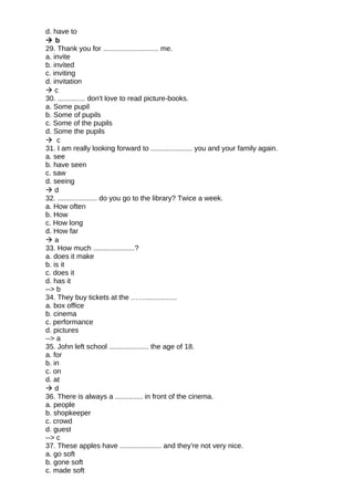 d. have to
 b
29. Thank you for ............................ me.
a. invite
b. invited
c. inviting
d. invitation
 c
30. .............. don't love to read picture-books.
a. Some pupil
b. Some of pupils
c. Some of the pupils
d. Some the pupils
 c
31. I am really looking forward to ..................... you and your family again.
a. see
b. have seen
c. saw
d. seeing
 d
32. .................... do you go to the library? Twice a week.
a. How often
b. How
c. How long
d. How far
 a
33. How much .....................?
a. does it make
b. is it
c. does it
d. has it
--> b
34. They buy tickets at the ……................
a. box office
b. cinema
c. performance
d. pictures
--> a
35. John left school .................... the age of 18.
a. for
b. in
c. on
d. at
 d
36. There is always a .............. in front of the cinema.
a. people
b. shopkeeper
c. crowd
d. guest
--> c
37. These apples have ..................... and they’re not very nice.
a. go soft
b. gone soft
c. made soft
 