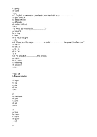 c. going
d. went
--> c
47. English is easy when you begin learning but it soon ......................
a. gets difficult
b. does difficult
c. difficults
d. makes difficult
--> a
48. What do you intend ......................?
a. bought
b. to buy
c. buy
d. to have bought
--> b
49. Would you like to go .................. a walk ........................ the park this afternoon?
a. for / in
b. for / at
c. to / in
d. to / at
 a
50. I'm afraid of ................... the streets.
a. cross
b. to cross
c. crossing
d. crossed
--> c
Test 14
I. Pronunciation
1.
a. mud
b. cut
c. put
d. but
--> c
2.
a. measure
b. sun
c. son
d. sit
--> a
3.
a. love
b. cover
c. color
d. lower
--> d
4.
 