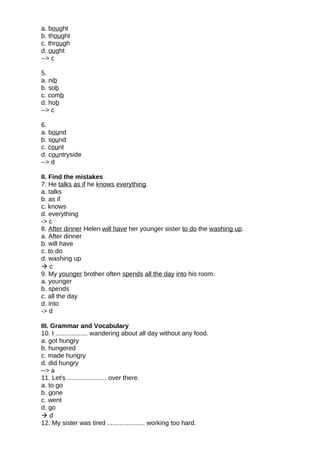 a. bought
b. thought
c. through
d. ought
--> c
5.
a. nib
b. sob
c. comb
d. hob
--> c
6.
a. bound
b. sound
c. count
d. countryside
--> d
II. Find the mistakes
7. He talks as if he knows everything.
a. talks
b. as if
c. knows
d. everything
-> c
8. After dinner Helen will have her younger sister to do the washing up.
a. After dinner
b. will have
c. to do
d. washing up
 c
9. My younger brother often spends all the day into his room.
a. younger
b. spends
c. all the day
d. into
-> d
III. Grammar and Vocabulary
10. I .................. wandering about all day without any food.
a. got hungry
b. hungered
c. made hungry
d. did hungry
--> a
11. Let's ...................... over there.
a. to go
b. gone
c. went
d. go
 d
12. My sister was tired ..................... working too hard.
 
