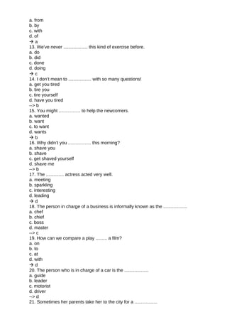a. from
b. by
c. with
d. of
 a
13. We've never ................... this kind of exercise before.
a. do
b. did
c. done
d. doing
 c
14. I don’t mean to .................. with so many questions!
a. get you tired
b. tire you
c. tire yourself
d. have you tired
--> b
15. You might ................. to help the newcomers.
a. wanted
b. want
c. to want
d. wants
 b
16. Why didn’t you .................. this morning?
a. shave you
b. shave
c. get shaved yourself
d. shave me
--> b
17. The .............. actress acted very well.
a. meeting
b. sparkling
c. interesting
d. leading
 d
18. The person in charge of a business is informally known as the ...................
a. chef
b. chief
c. boss
d. master
--> c
19. How can we compare a play ......... a film?
a. on
b. to
c. at
d. with
 d
20. The person who is in charge of a car is the ...................
a. guide
b. leader
c. motorist
d. driver
--> d
21. Sometimes her parents take her to the city for a ..................
 