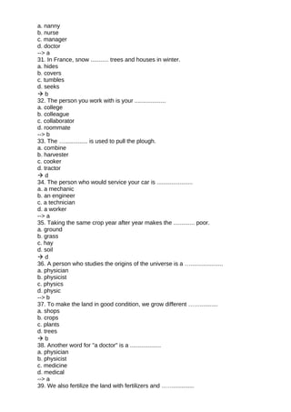 a. nanny
b. nurse
c. manager
d. doctor
--> a
31. In France, snow ........... trees and houses in winter.
a. hides
b. covers
c. tumbles
d. seeks
 b
32. The person you work with is your ...................
a. college
b. colleague
c. collaborator
d. roommate
--> b
33. The ….............. is used to pull the plough.
a. combine
b. harvester
c. cooker
d. tractor
 d
34. The person who would service your car is ......................
a. a mechanic
b. an engineer
c. a technician
d. a worker
--> a
35. Taking the same crop year after year makes the ............. poor.
a. ground
b. grass
c. hay
d. soil
 d
36. A person who studies the origins of the universe is a …....................
a. physician
b. physicist
c. physics
d. physic
--> b
37. To make the land in good condition, we grow different ……...........
a. shops
b. crops
c. plants
d. trees
 b
38. Another word for "a doctor" is a ...................
a. physician
b. physicist
c. medicine
d. medical
--> a
39. We also fertilize the land with fertilizers and …….............
 