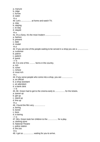 a. manure
b. ridge
c. furrow
d. water
 a
40. Let’s .................. at home and watch TV.
a. stay
b. staying
c. to stay
d. stayed
 a
41. It's a Sony. It's the most modern ...........................
a. fashion
b. present
c. date
d. model
 d
42. If you are one of the people waiting to be served in a shop you are a ...................
a. customer
b. patron
c. patient
d. guest
--> a
43. It is one of the .......... farms in the country.
a. rich
b. richer
c. richest
d. most rich
 c
44. If you serve people who come into a shop, you are ...................
a. an official
b. a shop assistant
c. an attendant
d. a bank clerk
--> b
45. Mr. Green had to get to the cinema early to ................. for the tickets.
a. queue up
b. get up
c. stand up
d. line up
 a
46. I found the film very ...................
a. boring
b. bored
c. bore
d. is boring
--> a
47. Mrs. Green took her children to the ................. for a play.
a. clothing store
b. National Theatre
c. police station
d. the zoo
 b
48. I got so .................. waiting for you to arrive.
 